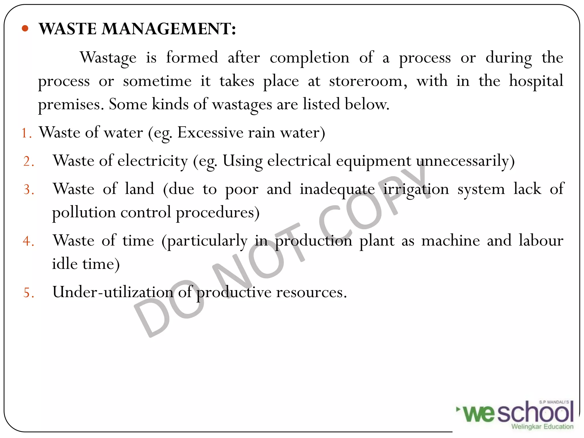  WASTE MANAGEMENT:
Wastage is formed after completion of a process or during the
process or sometime it takes place at storeroom, with in the hospital
premises. Some kinds of wastages are listed below.
1. Waste of water (eg. Excessive rain water)
2. Waste of electricity (eg. Using electrical equipment unnecessarily)
3. Waste of land (due to poor and inadequate irrigation system lack of
pollution control procedures)
4. Waste of time (particularly in production plant as machine and labour
idle time)
5. Under-utilization of productive resources.
 