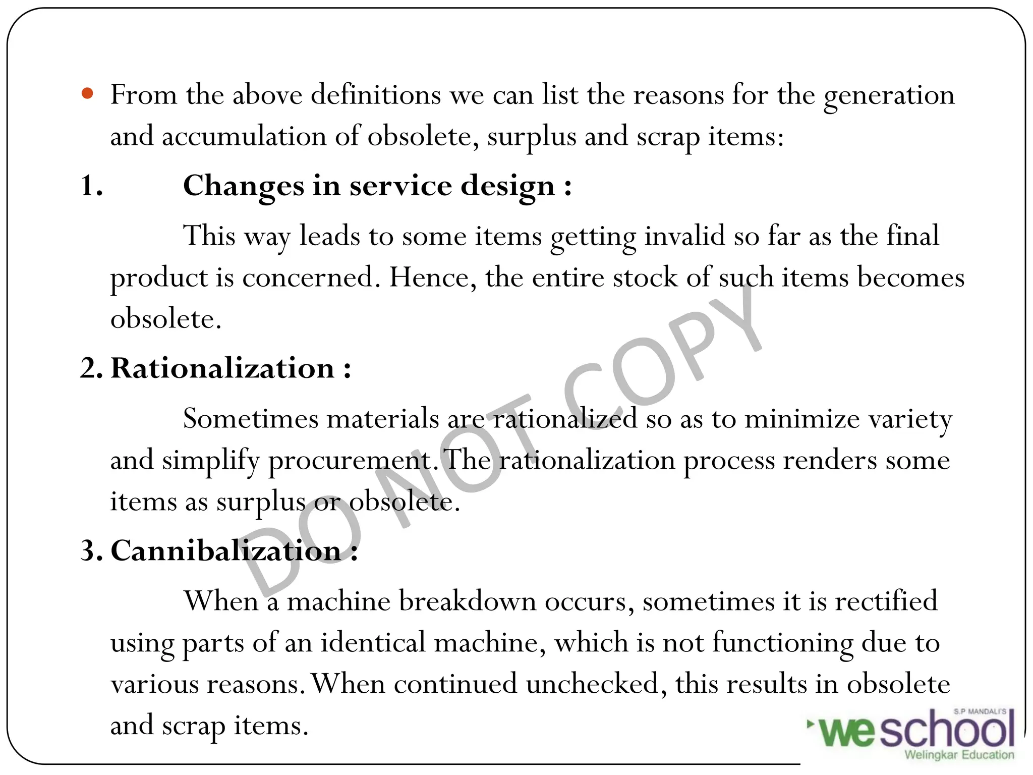  From the above definitions we can list the reasons for the generation
and accumulation of obsolete, surplus and scrap items:
1. Changes in service design :
This way leads to some items getting invalid so far as the final
product is concerned. Hence, the entire stock of such items becomes
obsolete.
2. Rationalization :
Sometimes materials are rationalized so as to minimize variety
and simplify procurement.The rationalization process renders some
items as surplus or obsolete.
3. Cannibalization :
When a machine breakdown occurs, sometimes it is rectified
using parts of an identical machine, which is not functioning due to
various reasons.When continued unchecked, this results in obsolete
and scrap items.
 