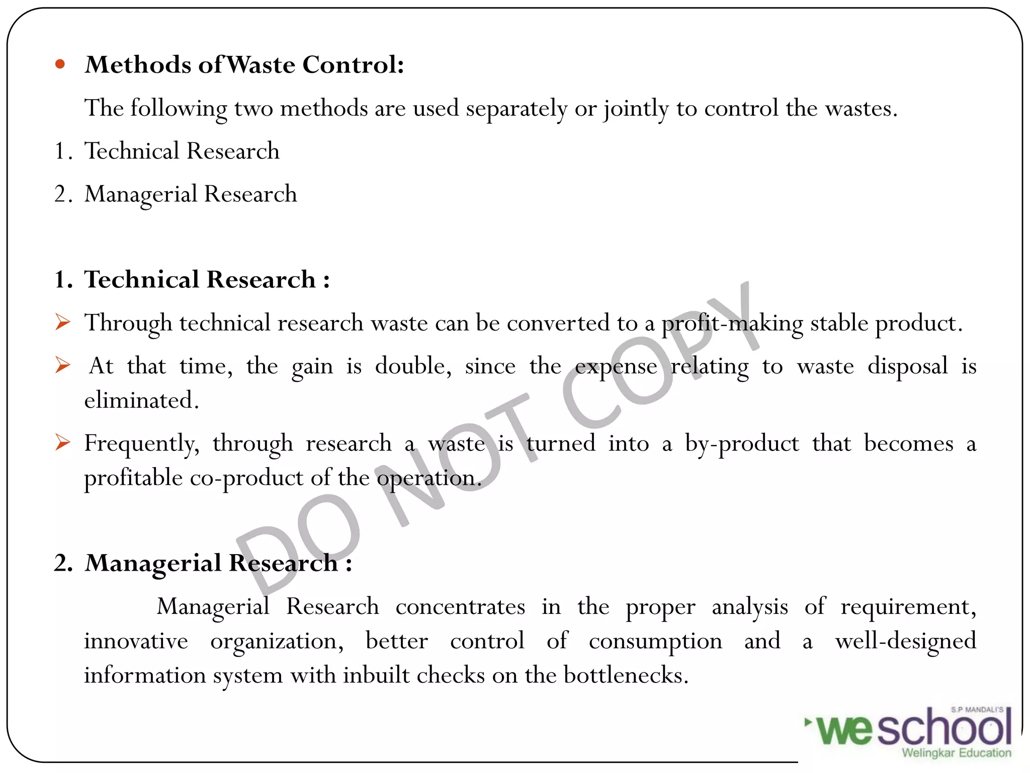  Methods ofWaste Control:
The following two methods are used separately or jointly to control the wastes.
1. Technical Research
2. Managerial Research
1. Technical Research :
 Through technical research waste can be converted to a profit-making stable product.
 At that time, the gain is double, since the expense relating to waste disposal is
eliminated.
 Frequently, through research a waste is turned into a by-product that becomes a
profitable co-product of the operation.
2. Managerial Research :
Managerial Research concentrates in the proper analysis of requirement,
innovative organization, better control of consumption and a well-designed
information system with inbuilt checks on the bottlenecks.
 