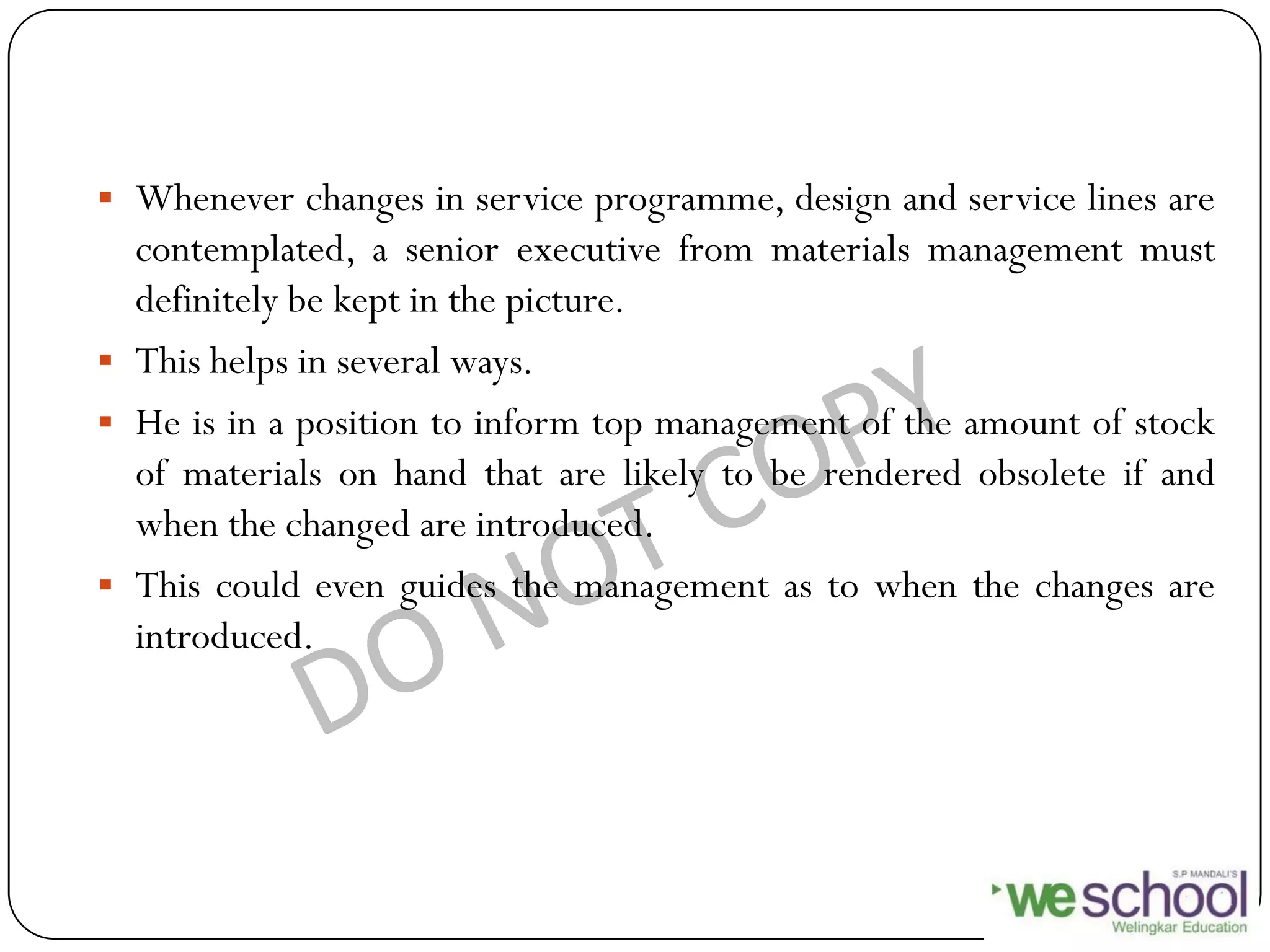  Whenever changes in service programme, design and service lines are
contemplated, a senior executive from materials management must
definitely be kept in the picture.
 This helps in several ways.
 He is in a position to inform top management of the amount of stock
of materials on hand that are likely to be rendered obsolete if and
when the changed are introduced.
 This could even guides the management as to when the changes are
introduced.
 