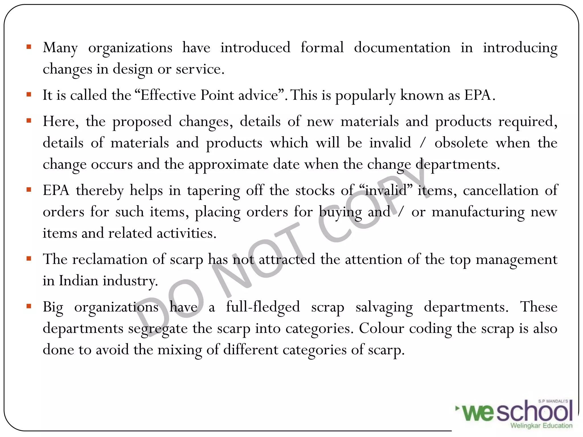  Many organizations have introduced formal documentation in introducing
changes in design or service.
 It is called the “Effective Point advice”.This is popularly known as EPA.
 Here, the proposed changes, details of new materials and products required,
details of materials and products which will be invalid / obsolete when the
change occurs and the approximate date when the change departments.
 EPA thereby helps in tapering off the stocks of “invalid” items, cancellation of
orders for such items, placing orders for buying and / or manufacturing new
items and related activities.
 The reclamation of scarp has not attracted the attention of the top management
in Indian industry.
 Big organizations have a full-fledged scrap salvaging departments. These
departments segregate the scarp into categories. Colour coding the scrap is also
done to avoid the mixing of different categories of scarp.
 
