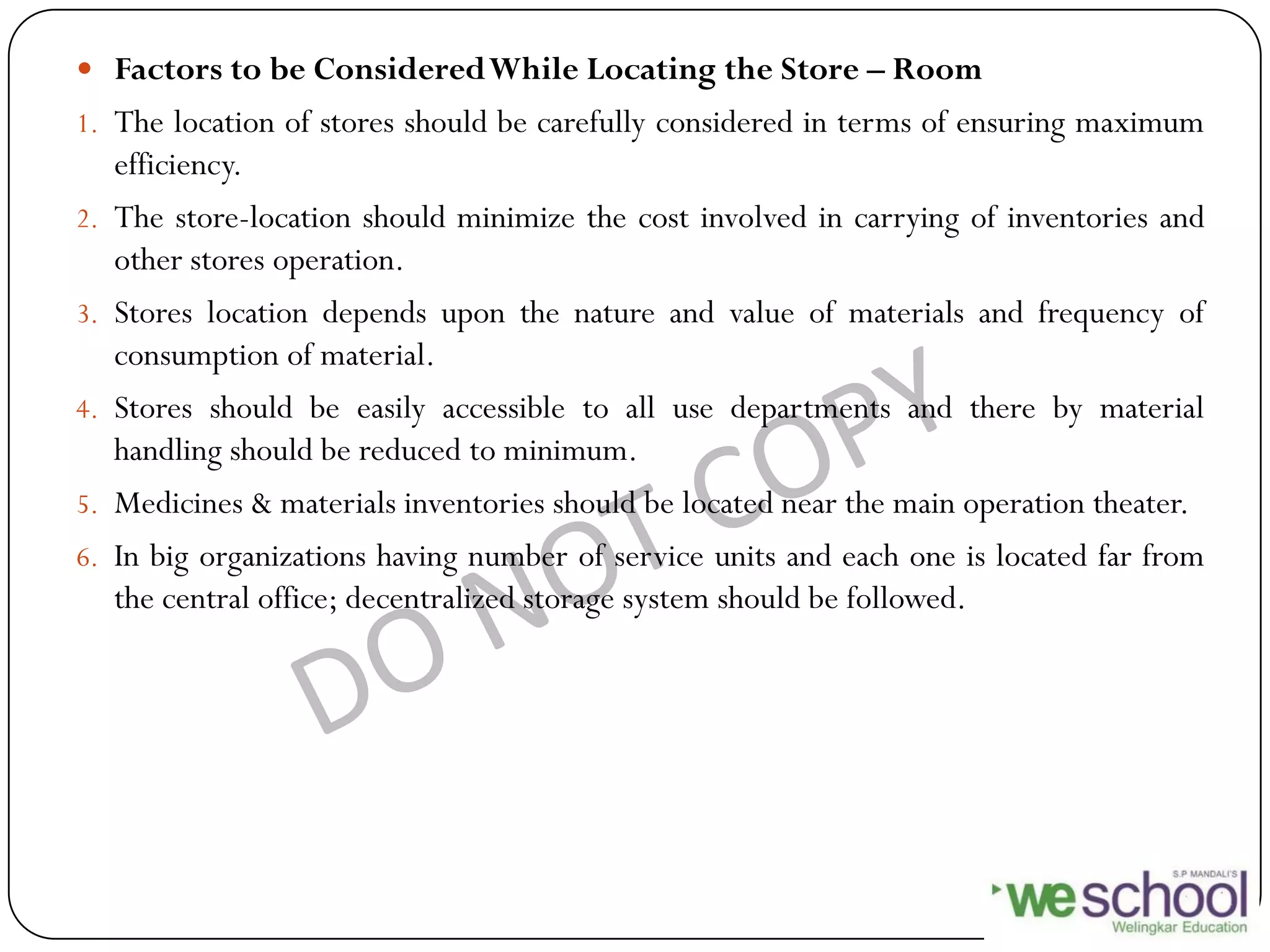  Factors to be ConsideredWhile Locating the Store – Room
1. The location of stores should be carefully considered in terms of ensuring maximum
efficiency.
2. The store-location should minimize the cost involved in carrying of inventories and
other stores operation.
3. Stores location depends upon the nature and value of materials and frequency of
consumption of material.
4. Stores should be easily accessible to all use departments and there by material
handling should be reduced to minimum.
5. Medicines & materials inventories should be located near the main operation theater.
6. In big organizations having number of service units and each one is located far from
the central office; decentralized storage system should be followed.
 