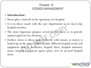 Chapter 8
STORES MANAGEMENT
 Introduction :
 Stores play a vital role in the operations of a hospital.
 It is in direct touch with the user departments in its day-to-day
hospital activities.
 The most important purpose served by the stores is to provide
uninterrupted service divisions.
 Further, stores is often equated directly with money, as money is
locked up on the stores which includes different hospital stocks and
equipment such as medicines, hospital linen, hospital stationary
items, hospital equipment spares parts, new & un-used hospital
items.
 