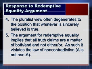 Response to RedemptiveResponse to Redemptive
Equality ArgumentEquality Argument
4.4. The pluralist view often degenerates toThe pluralist view often degenerates to
the position that whatever is sincerelythe position that whatever is sincerely
believed is true.believed is true.
5.5. The argument for redemptive equalityThe argument for redemptive equality
implies that all truth claims are a matterimplies that all truth claims are a matter
of both/and and not either/or. As such itof both/and and not either/or. As such it
violates the law of noncontradiction (A isviolates the law of noncontradiction (A is
not non-A).not non-A).
 