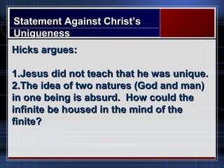 Statement Against Christ’sStatement Against Christ’s
UniquenessUniqueness
Hicks argues:Hicks argues:
1.1.Jesus did not teach that he was unique.Jesus did not teach that he was unique.
2.2.The idea of two natures (God and man)The idea of two natures (God and man)
in one being is absurd. How could thein one being is absurd. How could the
infinite be housed in the mind of theinfinite be housed in the mind of the
finite?finite?
 