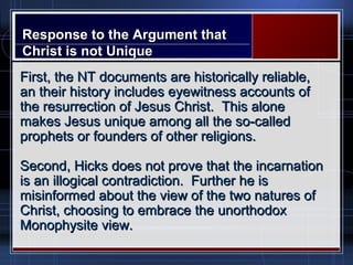 Response to the Argument thatResponse to the Argument that
Christ is not UniqueChrist is not Unique
First, the NT documents are historically reliable,First, the NT documents are historically reliable,
an their history includes eyewitness accounts ofan their history includes eyewitness accounts of
the resurrection of Jesus Christ. This alonethe resurrection of Jesus Christ. This alone
makes Jesus unique among all the so-calledmakes Jesus unique among all the so-called
prophets or founders of other religions.prophets or founders of other religions.
Second, Hicks does not prove that the incarnationSecond, Hicks does not prove that the incarnation
is an illogical contradiction. Further he isis an illogical contradiction. Further he is
misinformed about the view of the two natures ofmisinformed about the view of the two natures of
Christ, choosing to embrace the unorthodoxChrist, choosing to embrace the unorthodox
Monophysite view.Monophysite view.
 