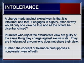 INTOLERANCEINTOLERANCE
A charge made against exclusivism is that it isA charge made against exclusivism is that it is
intolerant and that it engages in bigotry, after all whyintolerant and that it engages in bigotry, after all why
would only one view be true and all the others bewould only one view be true and all the others be
disenfranchised?disenfranchised?
Pluralists who reject the exclusivists view are guilty ofPluralists who reject the exclusivists view are guilty of
the same thing they charge against exclusivists. Theythe same thing they charge against exclusivists. They
are intolerant of anyone who does not share their view.are intolerant of anyone who does not share their view.
Further, the concept of tolerance presupposes aFurther, the concept of tolerance presupposes a
nonpluralist view of truth.nonpluralist view of truth.
 