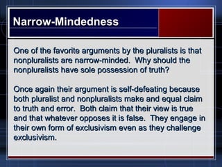 Narrow-MindednessNarrow-Mindedness
One of the favorite arguments by the pluralists is thatOne of the favorite arguments by the pluralists is that
nonpluralists are narrow-minded. Why should thenonpluralists are narrow-minded. Why should the
nonpluralists have sole possession of truth?nonpluralists have sole possession of truth?
Once again their argument is self-defeating becauseOnce again their argument is self-defeating because
both pluralist and nonpluralists make and equal claimboth pluralist and nonpluralists make and equal claim
to truth and error. Both claim that their view is trueto truth and error. Both claim that their view is true
and that whatever opposes it is false. They engage inand that whatever opposes it is false. They engage in
their own form of exclusivism even as they challengetheir own form of exclusivism even as they challenge
exclusivism.exclusivism.
 