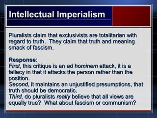 Intellectual ImperialismIntellectual Imperialism
Pluralists claim that exclusivists are totalitarian withPluralists claim that exclusivists are totalitarian with
regard to truth. They claim that truth and meaningregard to truth. They claim that truth and meaning
smack of fascism.smack of fascism.
ResponseResponse::
FirstFirst, this critique is an, this critique is an ad hominemad hominem attack, it is aattack, it is a
fallacy in that it attacks the person rather than thefallacy in that it attacks the person rather than the
position.position.
SecondSecond, it maintains an unjustified presumptions, that, it maintains an unjustified presumptions, that
truth should be democratic.truth should be democratic.
Third,Third, do pluralistsdo pluralists reallyreally believe that all views arebelieve that all views are
equally true? What about fascism or communism?equally true? What about fascism or communism?
 