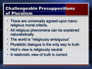 • There are universally agreed-upon trans-There are universally agreed-upon trans-
religious moral criteria.religious moral criteria.
• All religious phenomena can be explainedAll religious phenomena can be explained
naturalisticallynaturalistically
• The world is “religiously ambiguous”The world is “religiously ambiguous”
• Pluralistic dialogue is the only way to truthPluralistic dialogue is the only way to truth
• Hick’s view is religiously neutralHick’s view is religiously neutral
• A relativistic view of truth is correctA relativistic view of truth is correct
 
