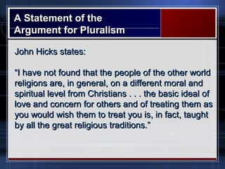 A Statement of theA Statement of the
Argument for PluralismArgument for Pluralism
John Hicks states:John Hicks states:
““I have not found that the people of the other worldI have not found that the people of the other world
religions are, in general, on a different moral andreligions are, in general, on a different moral and
spiritual level from Christians . . . the basic ideal ofspiritual level from Christians . . . the basic ideal of
love and concern for others and of treating them aslove and concern for others and of treating them as
you would wish them to treat you is, in fact, taughtyou would wish them to treat you is, in fact, taught
by all the great religious traditions.”by all the great religious traditions.”
 