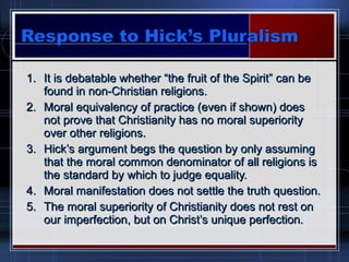 1.1. It is debatable whether “the fruit of the Spirit” can beIt is debatable whether “the fruit of the Spirit” can be
found in non-Christian religions.found in non-Christian religions.
2.2. Moral equivalency of practice (even if shown) doesMoral equivalency of practice (even if shown) does
not prove that Christianity has no moral superioritynot prove that Christianity has no moral superiority
over other religions.over other religions.
3.3. Hick’s argument begs the question by only assumingHick’s argument begs the question by only assuming
that the moral common denominator of all religions isthat the moral common denominator of all religions is
the standard by which to judge equality.the standard by which to judge equality.
4.4. Moral manifestation does not settle the truth question.Moral manifestation does not settle the truth question.
5.5. The moral superiority of Christianity does not rest onThe moral superiority of Christianity does not rest on
our imperfection, but on Christ’s unique perfection.our imperfection, but on Christ’s unique perfection.
 