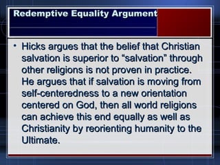 Redemptive Equality ArgumentRedemptive Equality Argument
• Hicks argues that the belief that ChristianHicks argues that the belief that Christian
salvation is superior to “salvation” throughsalvation is superior to “salvation” through
other religions is not proven in practice.other religions is not proven in practice.
He argues that if salvation is moving fromHe argues that if salvation is moving from
self-centeredness to a new orientationself-centeredness to a new orientation
centered on God, then all world religionscentered on God, then all world religions
can achieve this end equally as well ascan achieve this end equally as well as
Christianity by reorienting humanity to theChristianity by reorienting humanity to the
Ultimate.Ultimate.
 