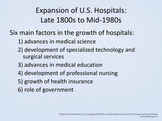 Expansion of U.S. Hospitals:
Late 1800s to Mid-1980s
Six main factors in the growth of hospitals:
1) advances in medical science
2) development of specialized technology and
surgical services
3) advances in medical education
4) development of professional nursing
5) growth of health insurance
6) role of government
 
