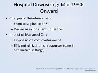 Hospital Downsizing: Mid-1980s
Onward
• Changes in Reimbursement
– From cost-plus to PPS
– Decrease in inpatient utilization
• Impact of Managed Care
– Emphasis on cost containment
– Efficient utilization of resources (care in
alternative settings)
 