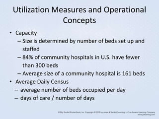 Utilization Measures and Operational
Concepts
• Capacity
– Size is determined by number of beds set up and
staffed
– 84% of community hospitals in U.S. have fewer
than 300 beds
– Average size of a community hospital is 161 beds
• Average Daily Census
– average number of beds occupied per day
– days of care / number of days
 