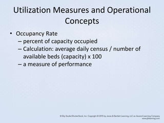 Utilization Measures and Operational
Concepts
• Occupancy Rate
– percent of capacity occupied
– Calculation: average daily census / number of
available beds (capacity) x 100
– a measure of performance
 