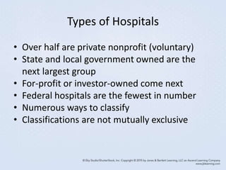 Types of Hospitals
• Over half are private nonprofit (voluntary)
• State and local government owned are the
next largest group
• For-profit or investor-owned come next
• Federal hospitals are the fewest in number
• Numerous ways to classify
• Classifications are not mutually exclusive
 