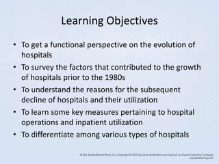 Learning Objectives
• To get a functional perspective on the evolution of
hospitals
• To survey the factors that contributed to the growth
of hospitals prior to the 1980s
• To understand the reasons for the subsequent
decline of hospitals and their utilization
• To learn some key measures pertaining to hospital
operations and inpatient utilization
• To differentiate among various types of hospitals
 