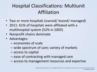 Hospital Classifications: Multiunit
Affiliation
• Two or more hospitals (owned/ leased/ managed)
• 2011: 61% of hospitals were affiliated with a
multihospital system (52% in 2005)
• Nonprofit chains dominate
• Advantages:
– economies of scale
– wide spectrum of care; variety of markets
– access to capital
– ease of contracting with managed care
– access to management resources and expertise
 