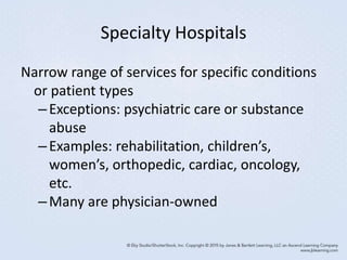 Specialty Hospitals
Narrow range of services for specific conditions
or patient types
–Exceptions: psychiatric care or substance
abuse
–Examples: rehabilitation, children’s,
women’s, orthopedic, cardiac, oncology,
etc.
–Many are physician-owned
 