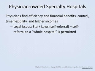 Physician-owned Specialty Hospitals
Physicians find efficiency and financial benefits, control,
time flexibility, and higher incomes
– Legal issues: Stark Laws (self-referral) – self-
referral to a “whole hospital” is permitted
 