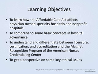 Learning Objectives
• To learn how the Affordable Care Act affects
physician-owned specialty hospitals and nonprofit
hospitals
• To comprehend some basic concepts in hospital
governance
• To understand and differentiate between licensure,
certification, and accreditation and the Magnet
Recognition Program of the American Nurses
Credentialing Center
• To get a perspective on some key ethical issues
 