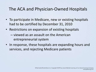 The ACA and Physician-Owned Hospitals
• To participate in Medicare, new or existing hospitals
had to be certified by December 31, 2010
• Restrictions on expansion of existing hospitals
– viewed as an assault on the American
entrepreneurial system
• In response, these hospitals are expanding hours and
services, and rejecting Medicare patients
 