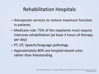 Rehabilitation Hospitals
– therapeutic services to restore maximum function
in patients
– Medicare rule: 75% of the inpatients must require
intensive rehabilitation (at least 3 hours of therapy
per day)
– PT, OT, Speech/language pathology
– Approximately 80% are hospital-based units
rather than freestanding
 
