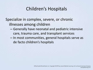 Children’s Hospitals
Specialize in complex, severe, or chronic
illnesses among children
– Generally have neonatal and pediatric intensive
care, trauma care, and transplant services
– In most communities, general hospitals serve as
de facto children’s hospitals
 
