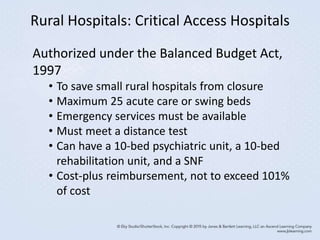 Rural Hospitals: Critical Access Hospitals
Authorized under the Balanced Budget Act,
1997
• To save small rural hospitals from closure
• Maximum 25 acute care or swing beds
• Emergency services must be available
• Must meet a distance test
• Can have a 10-bed psychiatric unit, a 10-bed
rehabilitation unit, and a SNF
• Cost-plus reimbursement, not to exceed 101%
of cost
 