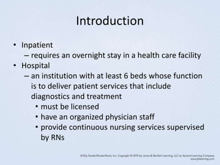 Introduction
• Inpatient
– requires an overnight stay in a health care facility
• Hospital
– an institution with at least 6 beds whose function
is to deliver patient services that include
diagnostics and treatment
• must be licensed
• have an organized physician staff
• provide continuous nursing services supervised
by RNs
 