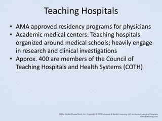 Teaching Hospitals
• AMA approved residency programs for physicians
• Academic medical centers: Teaching hospitals
organized around medical schools; heavily engage
in research and clinical investigations
• Approx. 400 are members of the Council of
Teaching Hospitals and Health Systems (COTH)
 