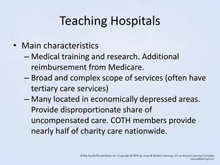 Teaching Hospitals
• Main characteristics
– Medical training and research. Additional
reimbursement from Medicare.
– Broad and complex scope of services (often have
tertiary care services)
– Many located in economically depressed areas.
Provide disproportionate share of
uncompensated care. COTH members provide
nearly half of charity care nationwide.
 