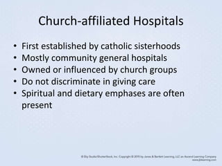 Church-affiliated Hospitals
• First established by catholic sisterhoods
• Mostly community general hospitals
• Owned or influenced by church groups
• Do not discriminate in giving care
• Spiritual and dietary emphases are often
present
 