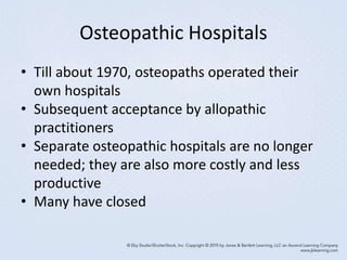 Osteopathic Hospitals
• Till about 1970, osteopaths operated their
own hospitals
• Subsequent acceptance by allopathic
practitioners
• Separate osteopathic hospitals are no longer
needed; they are also more costly and less
productive
• Many have closed
 