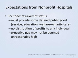 Expectations from Nonprofit Hospitals
• IRS Code: tax-exempt status
–must provide some defined public good
(service, education, welfare—charity care)
–no distribution of profits to any individual
–executive pay may not be deemed
unreasonably high
 