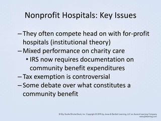 Nonprofit Hospitals: Key Issues
–They often compete head on with for-profit
hospitals (institutional theory)
–Mixed performance on charity care
• IRS now requires documentation on
community benefit expenditures
–Tax exemption is controversial
–Some debate over what constitutes a
community benefit
 