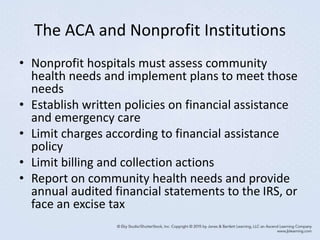 The ACA and Nonprofit Institutions
• Nonprofit hospitals must assess community
health needs and implement plans to meet those
needs
• Establish written policies on financial assistance
and emergency care
• Limit charges according to financial assistance
policy
• Limit billing and collection actions
• Report on community health needs and provide
annual audited financial statements to the IRS, or
face an excise tax
 