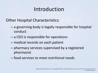 Introduction
Other Hospital Characteristics:
– a governing body is legally responsible for hospital
conduct
– a CEO is responsible for operations
– medical records on each patient
– pharmacy services supervised by a registered
pharmacist
– food services to meet nutritional needs
 