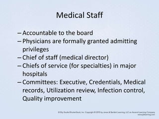 Medical Staff
– Accountable to the board
– Physicians are formally granted admitting
privileges
– Chief of staff (medical director)
– Chiefs of service (for specialties) in major
hospitals
– Committees: Executive, Credentials, Medical
records, Utilization review, Infection control,
Quality improvement
 
