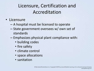 Licensure, Certification and
Accreditation
• Licensure
– A hospital must be licensed to operate
– State government oversees w/ own set of
standards
– Emphasizes physical plant compliance with:
• building codes
• fire safety
• climate control
• space allocations
• sanitation
 