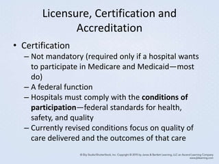 Licensure, Certification and
Accreditation
• Certification
– Not mandatory (required only if a hospital wants
to participate in Medicare and Medicaid—most
do)
– A federal function
– Hospitals must comply with the conditions of
participation—federal standards for health,
safety, and quality
– Currently revised conditions focus on quality of
care delivered and the outcomes of that care
 