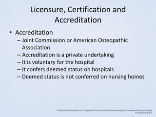 Licensure, Certification and
Accreditation
• Accreditation
– Joint Commission or American Osteopathic
Association
– Accreditation is a private undertaking
– It is voluntary for the hospital
– It confers deemed status on hospitals
– Deemed status is not conferred on nursing homes
 