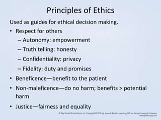 Principles of Ethics
Used as guides for ethical decision making.
• Respect for others
– Autonomy: empowerment
– Truth telling: honesty
– Confidentiality: privacy
– Fidelity: duty and promises
• Beneficence—benefit to the patient
• Non-maleficence—do no harm; benefits > potential
harm
• Justice—fairness and equality
 