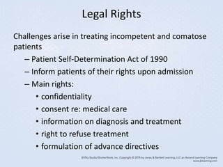 Legal Rights
Challenges arise in treating incompetent and comatose
patients
– Patient Self-Determination Act of 1990
– Inform patients of their rights upon admission
– Main rights:
• confidentiality
• consent re: medical care
• information on diagnosis and treatment
• right to refuse treatment
• formulation of advance directives
 