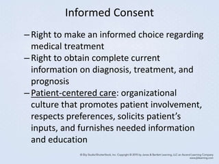 Informed Consent
–Right to make an informed choice regarding
medical treatment
–Right to obtain complete current
information on diagnosis, treatment, and
prognosis
–Patient-centered care: organizational
culture that promotes patient involvement,
respects preferences, solicits patient’s
inputs, and furnishes needed information
and education
 