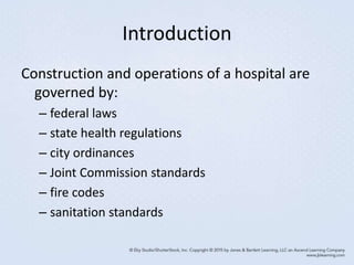 Introduction
Construction and operations of a hospital are
governed by:
– federal laws
– state health regulations
– city ordinances
– Joint Commission standards
– fire codes
– sanitation standards
 