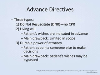 Advance Directives
– Three types:
1) Do Not Resuscitate (DNR)—no CPR
2) Living will
–Patient’s wishes are indicated in advance
–Main drawback: Limited in scope
3) Durable power of attorney
–Patient appoints someone else to make
decisions
–Main drawback: patient’s wishes may be
bypassed
 