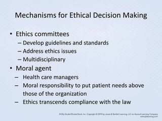 Mechanisms for Ethical Decision Making
• Ethics committees
– Develop guidelines and standards
– Address ethics issues
– Multidisciplinary
• Moral agent
– Health care managers
– Moral responsibility to put patient needs above
those of the organization
– Ethics transcends compliance with the law
 